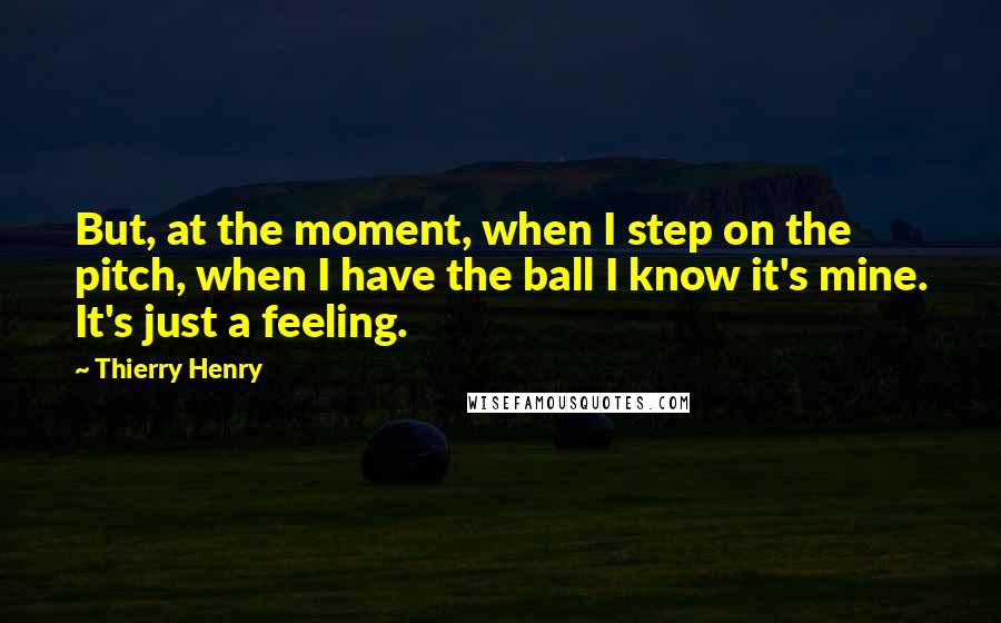 Thierry Henry Quotes: But, at the moment, when I step on the pitch, when I have the ball I know it's mine. It's just a feeling.