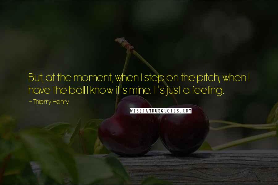 Thierry Henry Quotes: But, at the moment, when I step on the pitch, when I have the ball I know it's mine. It's just a feeling.