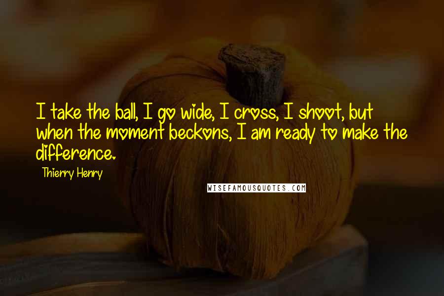 Thierry Henry Quotes: I take the ball, I go wide, I cross, I shoot, but when the moment beckons, I am ready to make the difference.