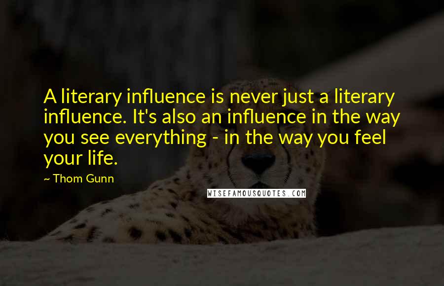 Thom Gunn Quotes: A literary influence is never just a literary influence. It's also an influence in the way you see everything - in the way you feel your life.