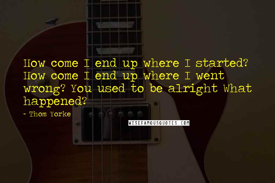 Thom Yorke Quotes: How come I end up where I started? How come I end up where I went wrong? You used to be alright What happened?