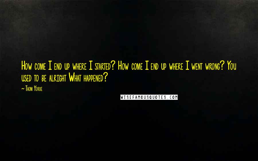 Thom Yorke Quotes: How come I end up where I started? How come I end up where I went wrong? You used to be alright What happened?