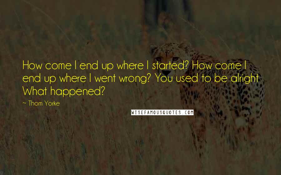 Thom Yorke Quotes: How come I end up where I started? How come I end up where I went wrong? You used to be alright What happened?