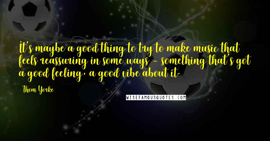 Thom Yorke Quotes: It's maybe a good thing to try to make music that feels reassuring in some ways - something that's got a good feeling, a good vibe about it.