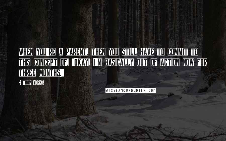 Thom Yorke Quotes: When you're a parent, then you still have to commit to this concept of, "Okay, I'm basically out of action now for three months."