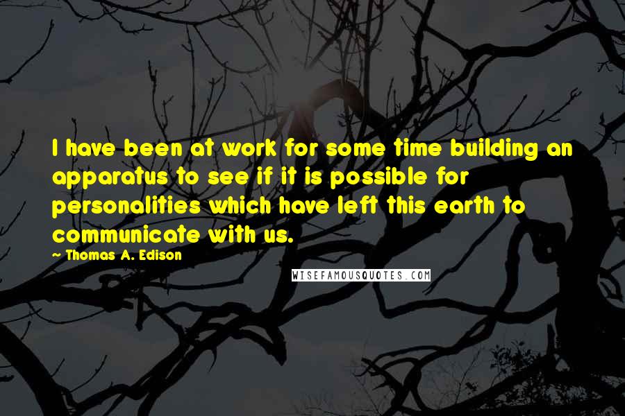 Thomas A. Edison Quotes: I have been at work for some time building an apparatus to see if it is possible for personalities which have left this earth to communicate with us.