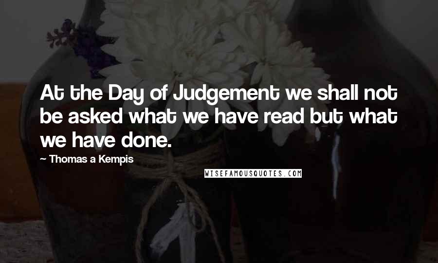 Thomas A Kempis Quotes: At the Day of Judgement we shall not be asked what we have read but what we have done.