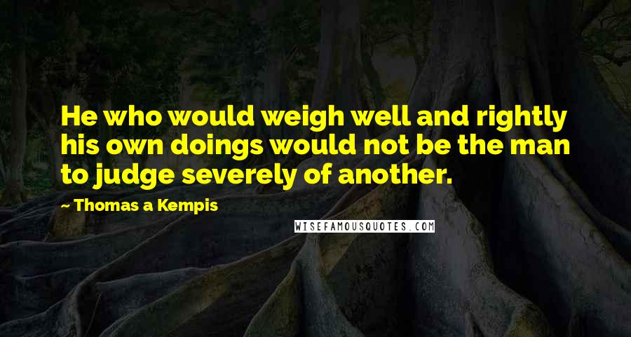 Thomas A Kempis Quotes: He who would weigh well and rightly his own doings would not be the man to judge severely of another.