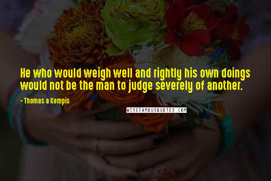 Thomas A Kempis Quotes: He who would weigh well and rightly his own doings would not be the man to judge severely of another.