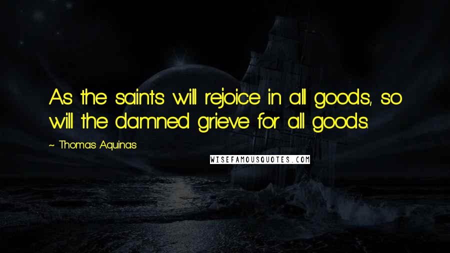 Thomas Aquinas Quotes: As the saints will rejoice in all goods, so will the damned grieve for all goods.