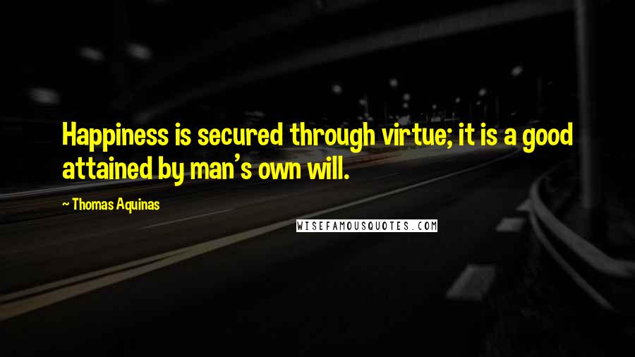 Thomas Aquinas Quotes: Happiness is secured through virtue; it is a good attained by man's own will.