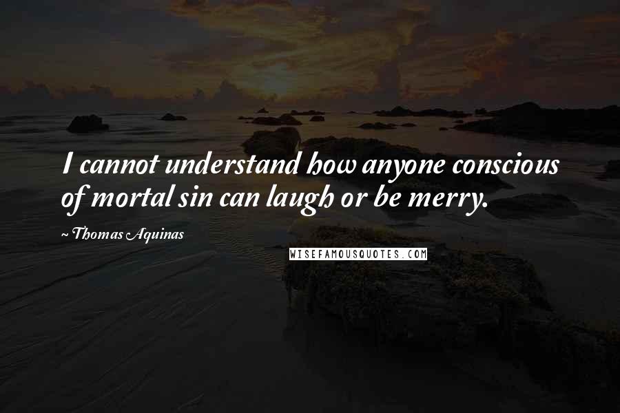 Thomas Aquinas Quotes: I cannot understand how anyone conscious of mortal sin can laugh or be merry.