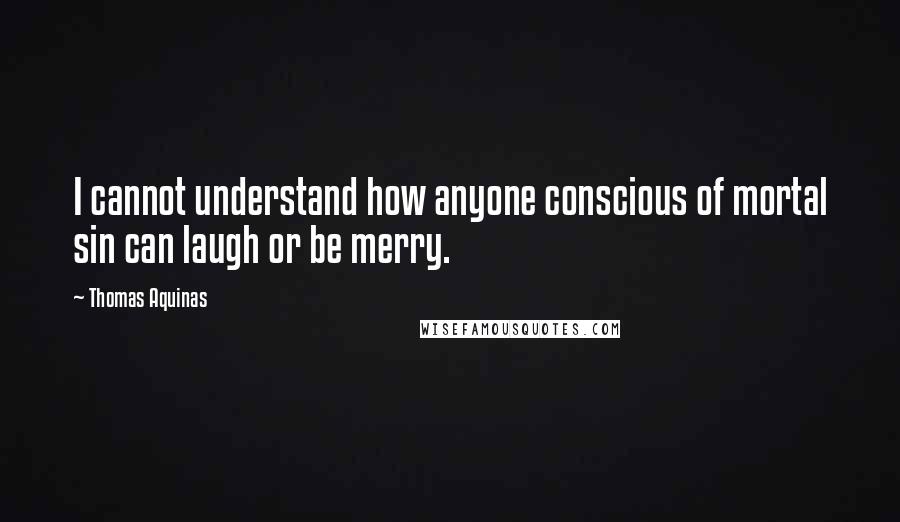 Thomas Aquinas Quotes: I cannot understand how anyone conscious of mortal sin can laugh or be merry.