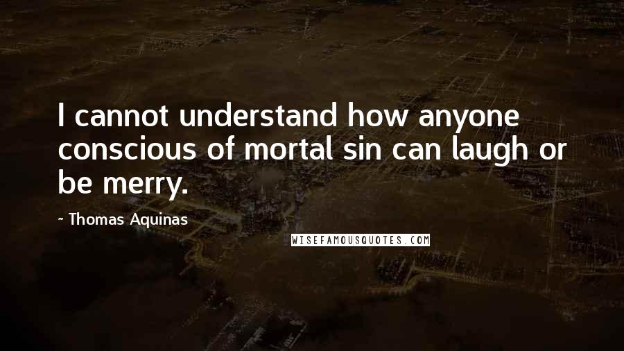 Thomas Aquinas Quotes: I cannot understand how anyone conscious of mortal sin can laugh or be merry.