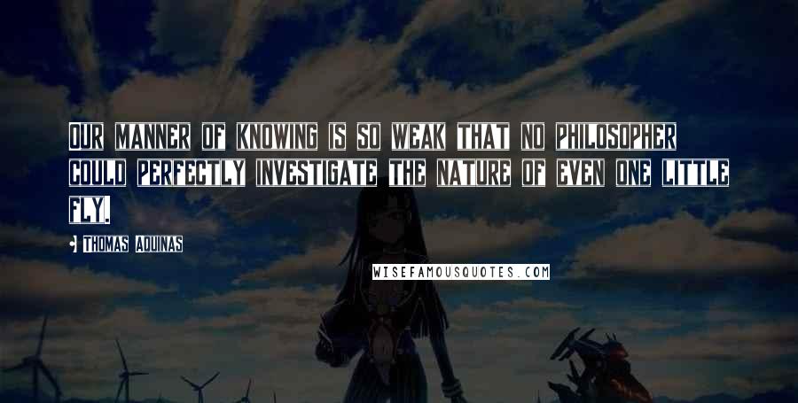 Thomas Aquinas Quotes: Our manner of knowing is so weak that no philosopher could perfectly investigate the nature of even one little fly.