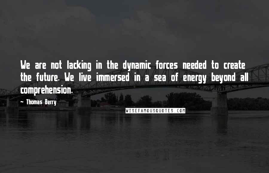 Thomas Berry Quotes: We are not lacking in the dynamic forces needed to create the future. We live immersed in a sea of energy beyond all comprehension.