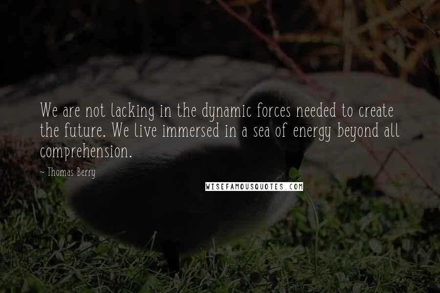 Thomas Berry Quotes: We are not lacking in the dynamic forces needed to create the future. We live immersed in a sea of energy beyond all comprehension.