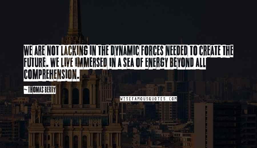 Thomas Berry Quotes: We are not lacking in the dynamic forces needed to create the future. We live immersed in a sea of energy beyond all comprehension.