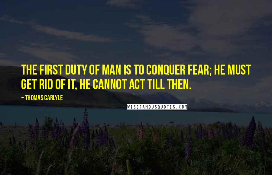 Thomas Carlyle Quotes: The first duty of man is to conquer fear; he must get rid of it, he cannot act till then.