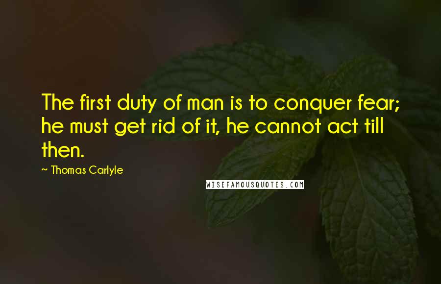 Thomas Carlyle Quotes: The first duty of man is to conquer fear; he must get rid of it, he cannot act till then.