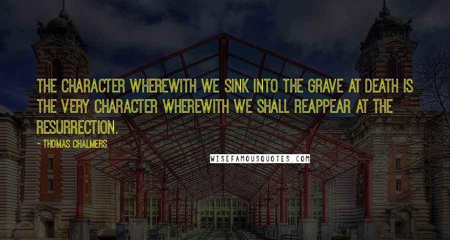 Thomas Chalmers Quotes: The character wherewith we sink into the grave at death is the very character wherewith we shall reappear at the resurrection.