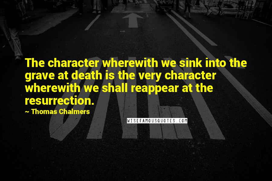 Thomas Chalmers Quotes: The character wherewith we sink into the grave at death is the very character wherewith we shall reappear at the resurrection.