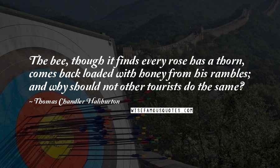 Thomas Chandler Haliburton Quotes: The bee, though it finds every rose has a thorn, comes back loaded with honey from his rambles; and why should not other tourists do the same?