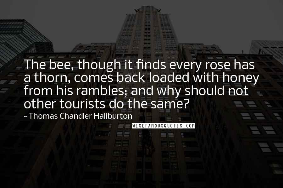 Thomas Chandler Haliburton Quotes: The bee, though it finds every rose has a thorn, comes back loaded with honey from his rambles; and why should not other tourists do the same?