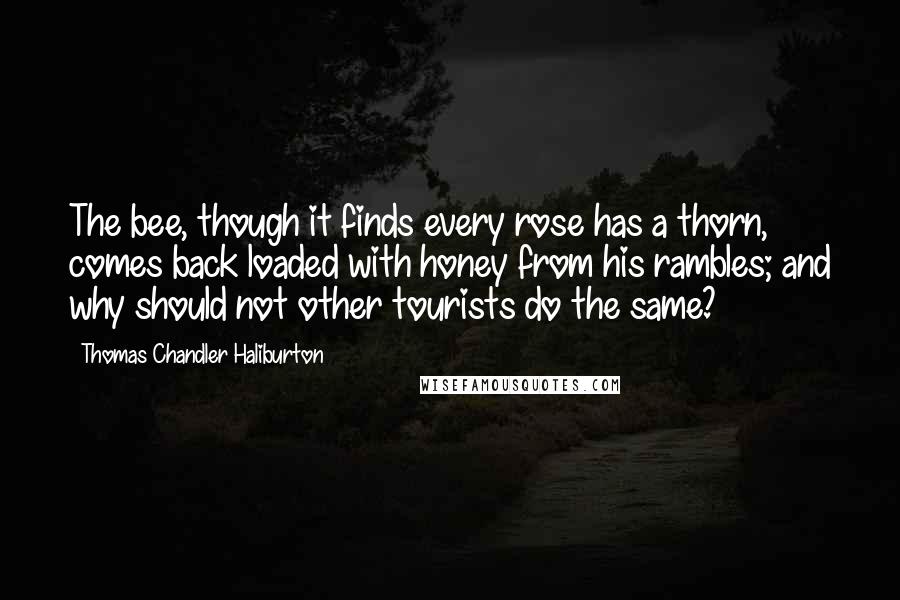 Thomas Chandler Haliburton Quotes: The bee, though it finds every rose has a thorn, comes back loaded with honey from his rambles; and why should not other tourists do the same?