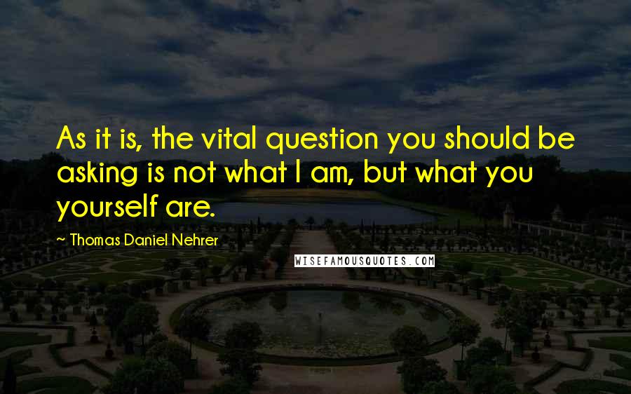 Thomas Daniel Nehrer Quotes: As it is, the vital question you should be asking is not what I am, but what you yourself are.