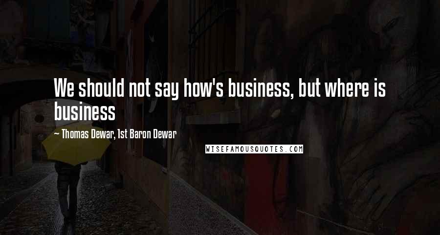 Thomas Dewar, 1st Baron Dewar Quotes: We should not say how's business, but where is business