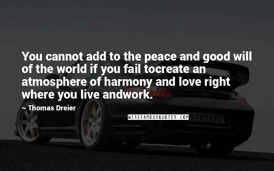 Thomas Dreier Quotes: You cannot add to the peace and good will of the world if you fail tocreate an atmosphere of harmony and love right where you live andwork.