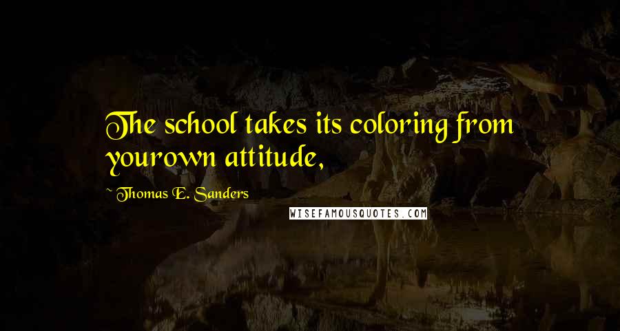 Thomas E. Sanders Quotes: The school takes its coloring from yourown attitude,