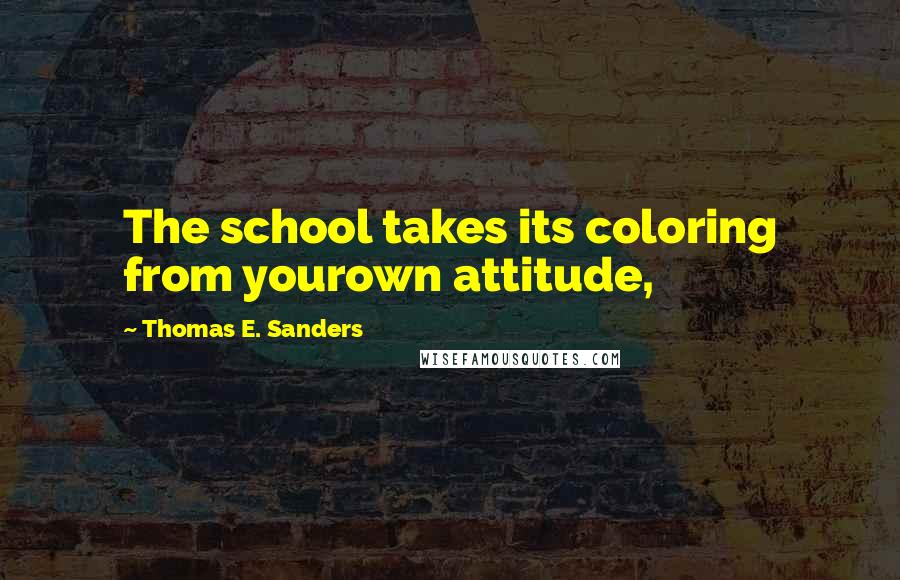 Thomas E. Sanders Quotes: The school takes its coloring from yourown attitude,