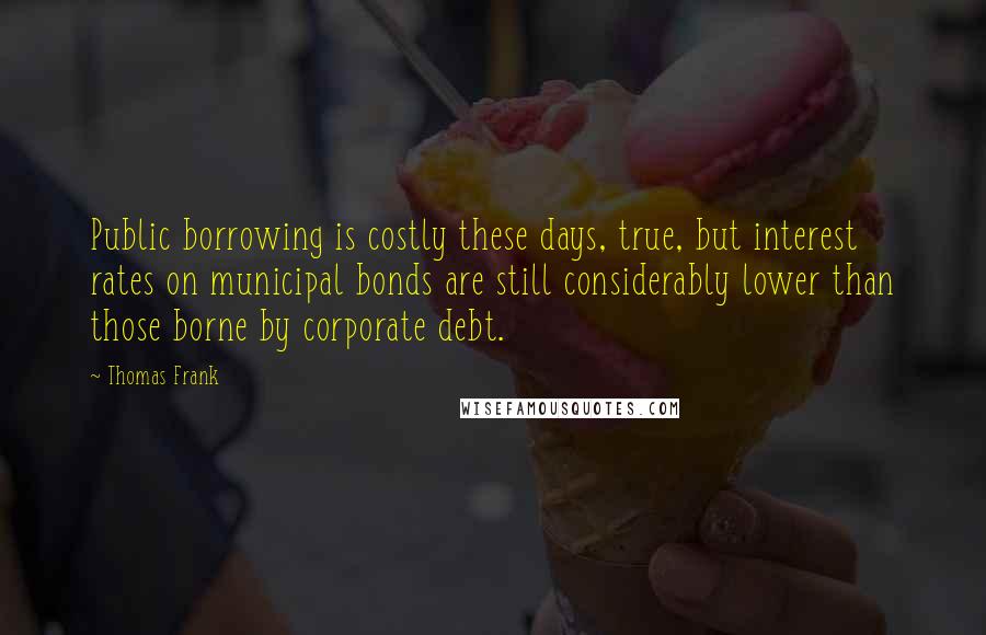 Thomas Frank Quotes: Public borrowing is costly these days, true, but interest rates on municipal bonds are still considerably lower than those borne by corporate debt.