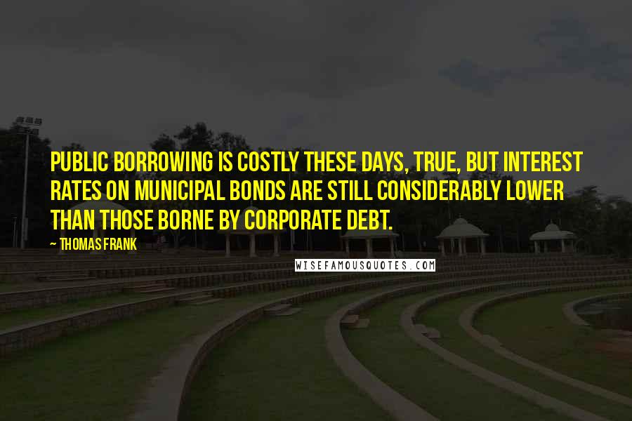 Thomas Frank Quotes: Public borrowing is costly these days, true, but interest rates on municipal bonds are still considerably lower than those borne by corporate debt.