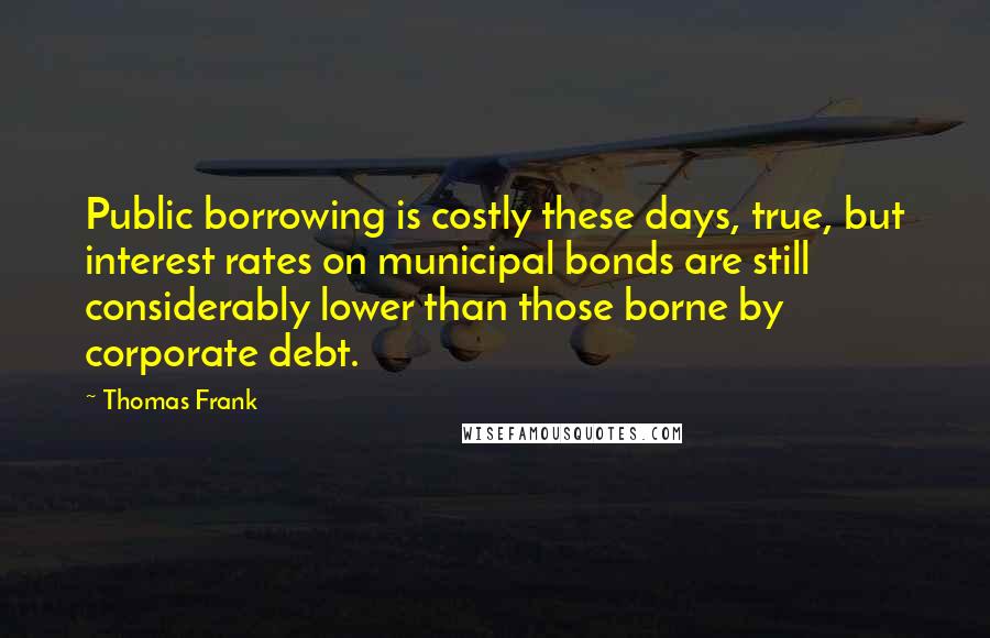 Thomas Frank Quotes: Public borrowing is costly these days, true, but interest rates on municipal bonds are still considerably lower than those borne by corporate debt.