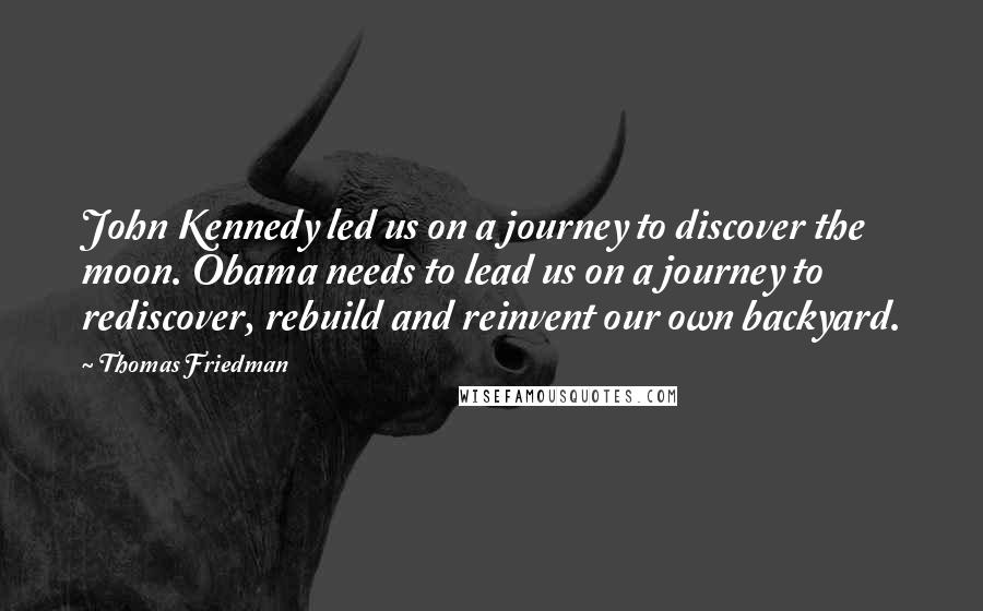 Thomas Friedman Quotes: John Kennedy led us on a journey to discover the moon. Obama needs to lead us on a journey to rediscover, rebuild and reinvent our own backyard.