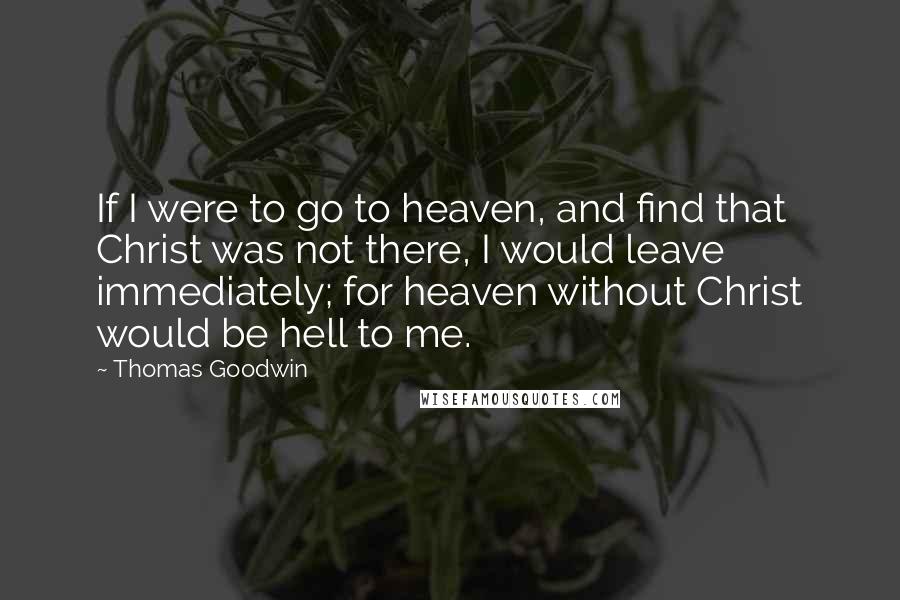 Thomas Goodwin Quotes: If I were to go to heaven, and find that Christ was not there, I would leave immediately; for heaven without Christ would be hell to me.