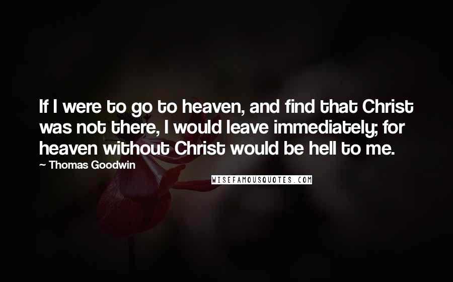 Thomas Goodwin Quotes: If I were to go to heaven, and find that Christ was not there, I would leave immediately; for heaven without Christ would be hell to me.