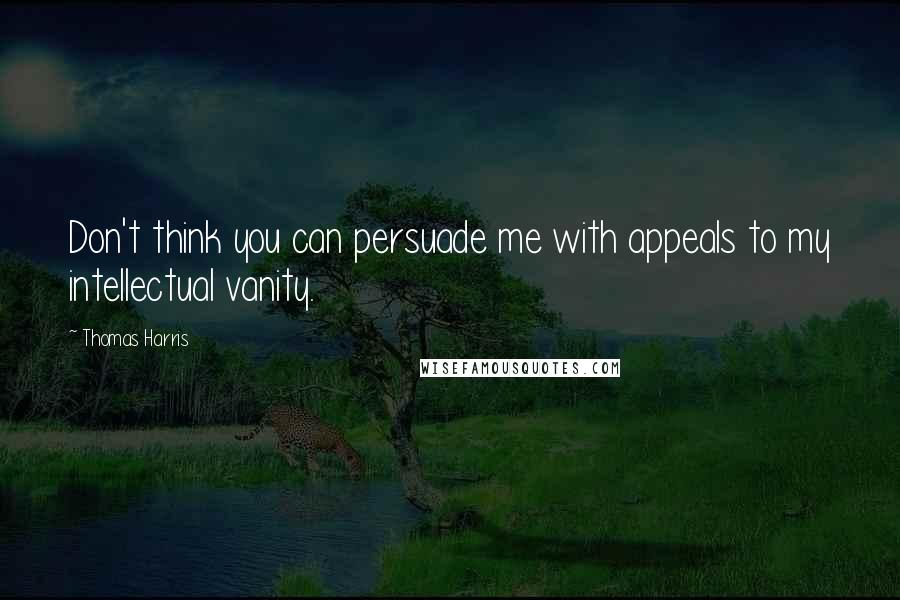 Thomas Harris Quotes: Don't think you can persuade me with appeals to my intellectual vanity.