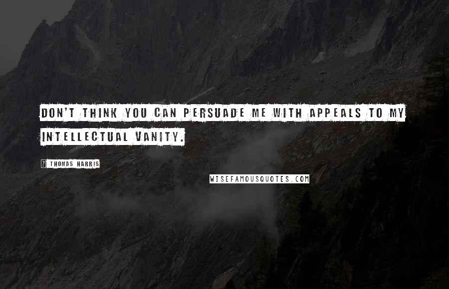 Thomas Harris Quotes: Don't think you can persuade me with appeals to my intellectual vanity.