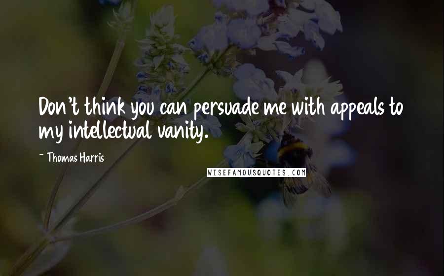 Thomas Harris Quotes: Don't think you can persuade me with appeals to my intellectual vanity.