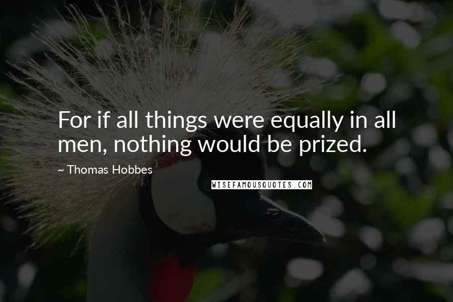 Thomas Hobbes Quotes: For if all things were equally in all men, nothing would be prized.