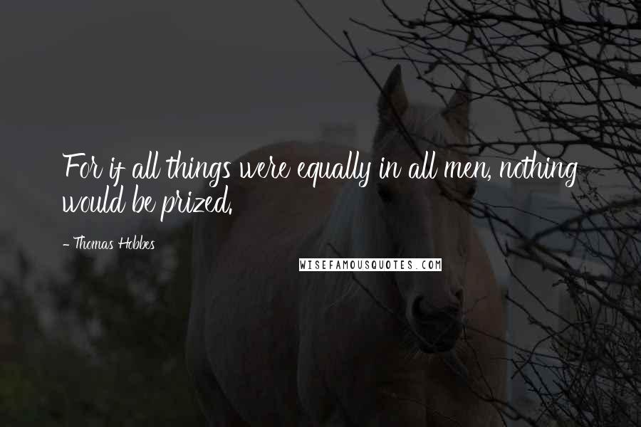 Thomas Hobbes Quotes: For if all things were equally in all men, nothing would be prized.