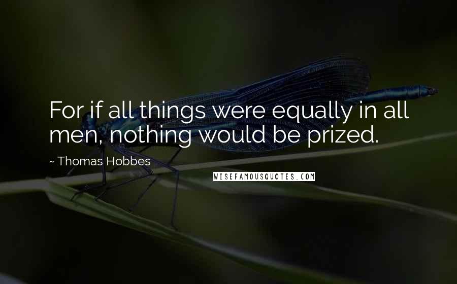 Thomas Hobbes Quotes: For if all things were equally in all men, nothing would be prized.