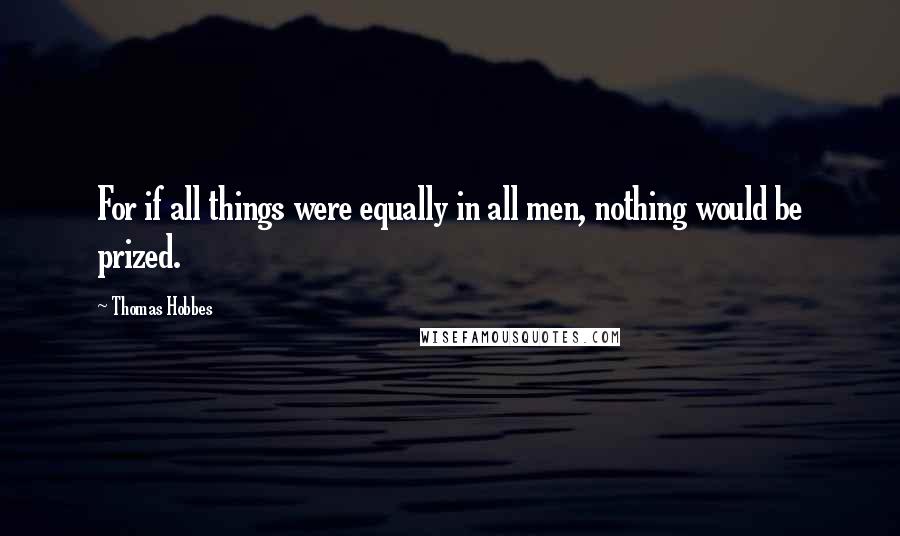 Thomas Hobbes Quotes: For if all things were equally in all men, nothing would be prized.