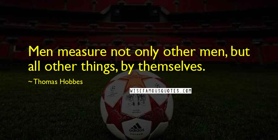 Thomas Hobbes Quotes: Men measure not only other men, but all other things, by themselves.