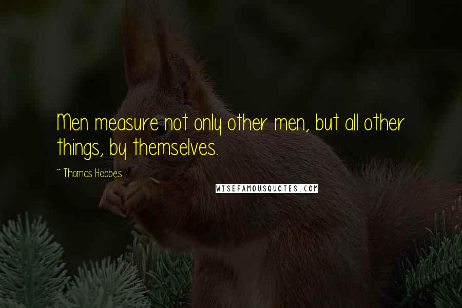 Thomas Hobbes Quotes: Men measure not only other men, but all other things, by themselves.