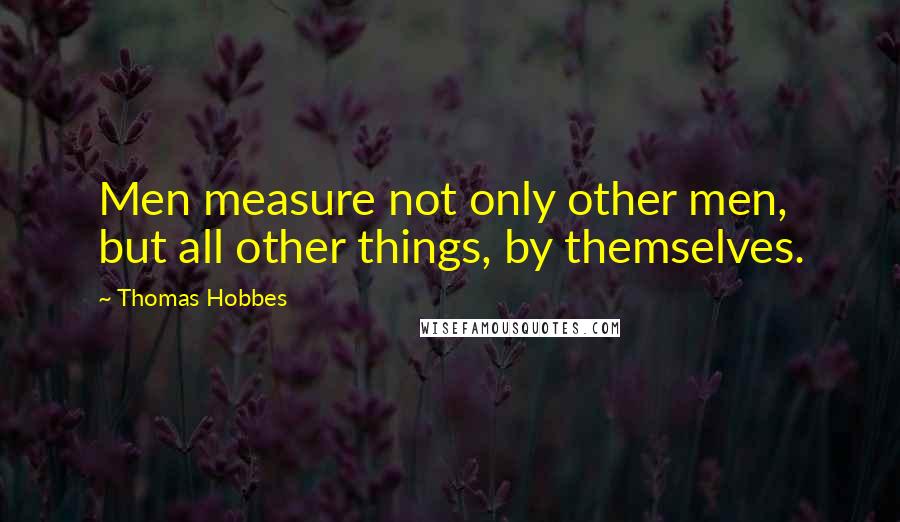 Thomas Hobbes Quotes: Men measure not only other men, but all other things, by themselves.